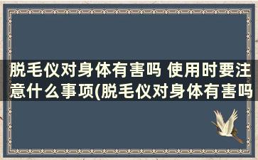 脱毛仪对身体有害吗 使用时要注意什么事项(脱毛仪对身体有害吗 使用时要注意什么呢)